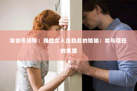 深圳市侦探：挽回女人出轨后的婚姻：爱与信任的重建