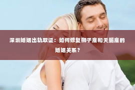 深圳婚姻出轨取证：如何修复狮子座和天蝎座的婚姻关系？