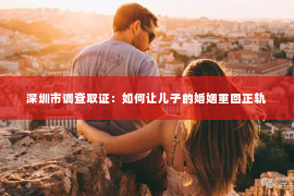 深圳市调查取证：如何让儿子的婚姻重回正轨