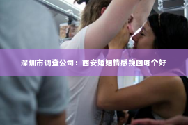深圳市调查公司：西安婚姻情感挽回哪个好