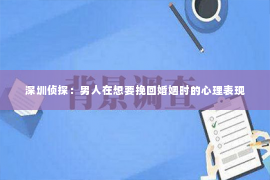 深圳侦探：男人在想要挽回婚姻时的心理表现