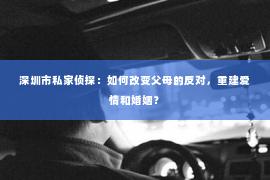 深圳市私家侦探：如何改变父母的反对，重建爱情和婚姻？