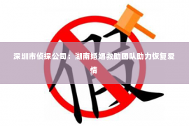 深圳市侦探公司：湖南婚姻救助团队助力恢复爱情