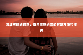 深圳市婚姻调查：南昌修复婚姻的有效方法和技巧