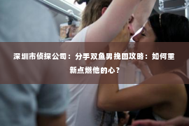 深圳市侦探公司：分手双鱼男挽回攻略：如何重新点燃他的心？