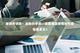 深圳市侦探:主动分手后,还能挽回爱情的可能性有多大? 深圳市侦探:主动分手后,还能挽回爱情的可能性有多大?