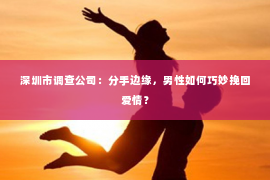 深圳市调查公司：分手边缘，男性如何巧妙挽回爱情？