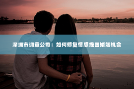 深圳市调查公司：如何修复情感挽回婚姻机会