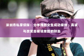 深圳市私家侦探:分手挽回女生成功案例:真诚与改变是破镜重圆的钥匙 深圳市私家侦探:分手挽回女生成功案例:真诚与改变是破镜重圆的钥匙