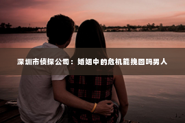 深圳市侦探公司：婚姻中的危机能挽回吗男人