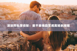 深圳市私家侦探：要不要挽回常闹离婚的婚姻