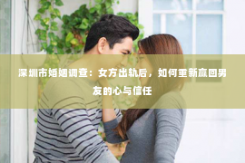 深圳市婚姻调查：女方出轨后，如何重新赢回男友的心与信任