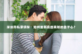 深圳市私家侦探：如何重新赢回离婚的妻子心？