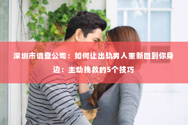 深圳市调查公司：如何让出轨男人重新回到你身边：主动挽救的5个技巧