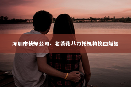 深圳市侦探公司：老婆花八万托机构挽回婚姻