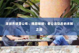 深圳市调查公司：挽回婚姻：老公出轨后的求解之路