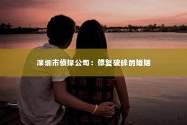 深圳市侦探公司：修复破碎的婚姻