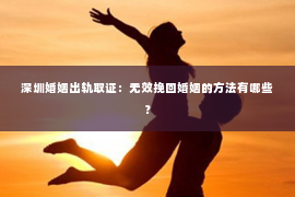 深圳婚姻出轨取证：无效挽回婚姻的方法有哪些？