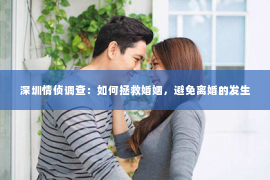 深圳情侦调查：如何拯救婚姻，避免离婚的发生