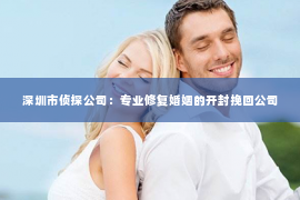 深圳市侦探公司：专业修复婚姻的开封挽回公司