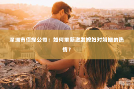 深圳市侦探公司：如何重新激发媳妇对婚姻的热情？