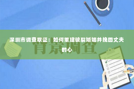 深圳市调查取证：如何重建破裂婚姻并挽回丈夫的心