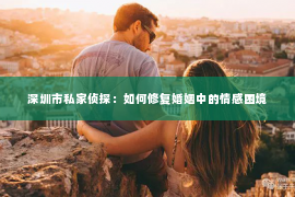 深圳市私家侦探：如何修复婚姻中的情感困境