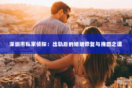 深圳市私家侦探：出轨后的婚姻修复与挽回之道