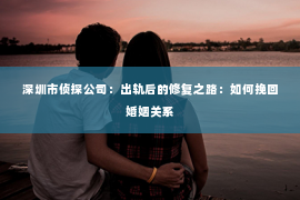 深圳市侦探公司：出轨后的修复之路：如何挽回婚姻关系