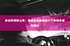 深圳市侦探公司：挽回出轨婚姻的十个关键步骤与建议