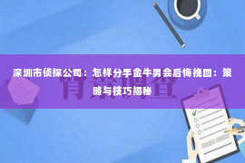 深圳市侦探公司：怎样分手金牛男会后悔挽回：策略与技巧揭秘