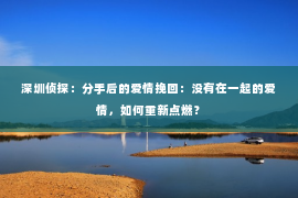 深圳侦探：分手后的爱情挽回：没有在一起的爱情，如何重新点燃？