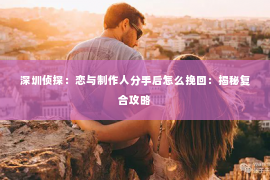 深圳侦探：恋与制作人分手后怎么挽回：揭秘复合攻略