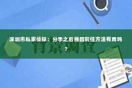 深圳市私家侦探:分手之后挽回前任方法有用吗? 深圳市私家侦探:分手之后挽回前任方法有用吗?