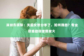 深圳市侦探:天蝎女想分手了,如何挽回?专业攻略助你重燃爱火 深圳市侦探:天蝎女想分手了,如何挽回?专业攻略助你重燃爱火