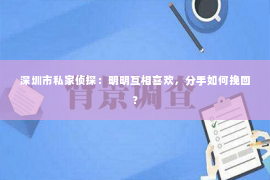 深圳市私家侦探:明明互相喜欢,分手如何挽回? 深圳市私家侦探:明明互相喜欢,分手如何挽回?