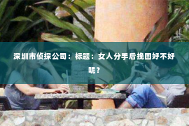深圳市侦探公司：标题：女人分手后挽回好不好呢？
