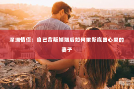 深圳情侦：自己背叛婚姻后如何重新赢回心爱的妻子