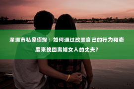 深圳市私家侦探：如何通过改变自己的行为和态度来挽回离婚女人的丈夫？